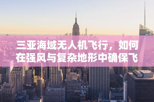 三亚海域无人机飞行，如何在强风与复杂地形中确保飞行稳定？