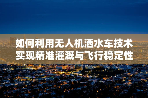 如何利用无人机洒水车技术实现精准灌溉与飞行稳定性的双重提升？