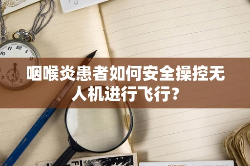 咽喉炎患者如何安全操控无人机进行飞行？