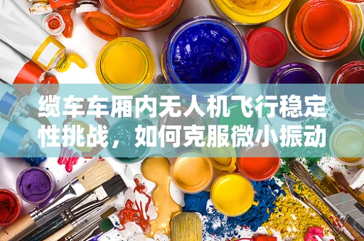 缆车车厢内无人机飞行稳定性挑战，如何克服微小振动干扰？