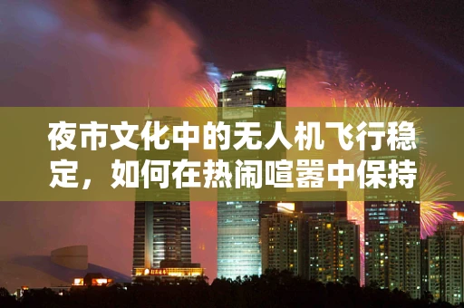 夜市文化中的无人机飞行稳定，如何在热闹喧嚣中保持精准操控？