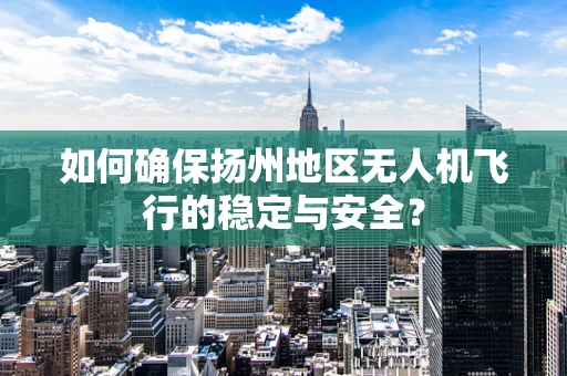 如何确保扬州地区无人机飞行的稳定与安全？
