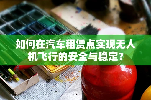 如何在汽车租赁点实现无人机飞行的安全与稳定？