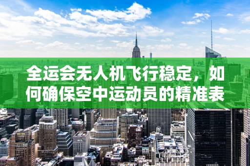 全运会无人机飞行稳定，如何确保空中运动员的精准表现？