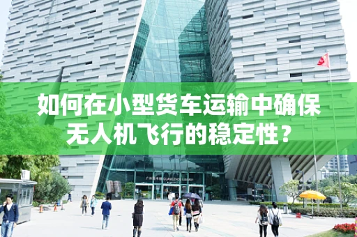 如何在小型货车运输中确保无人机飞行的稳定性？