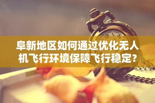 阜新地区如何通过优化无人机飞行环境保障飞行稳定？