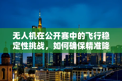 无人机在公开赛中的飞行稳定性挑战，如何确保精准降落？