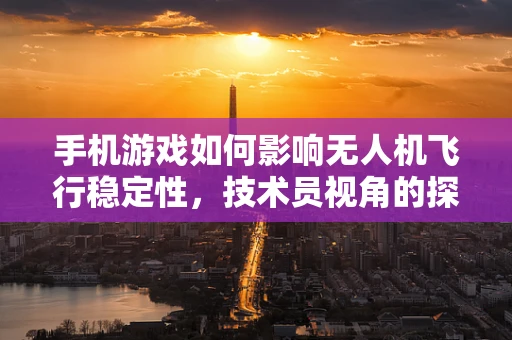 手机游戏如何影响无人机飞行稳定性，技术员视角的探索