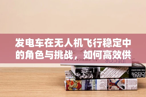 发电车在无人机飞行稳定中的角色与挑战，如何高效供电？