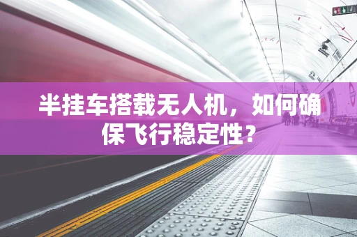 半挂车搭载无人机，如何确保飞行稳定性？