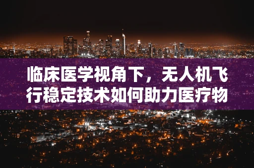 临床医学视角下，无人机飞行稳定技术如何助力医疗物资精准配送？