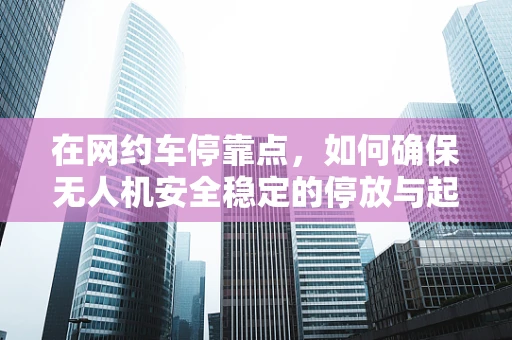 在网约车停靠点，如何确保无人机安全稳定的停放与起飞？
