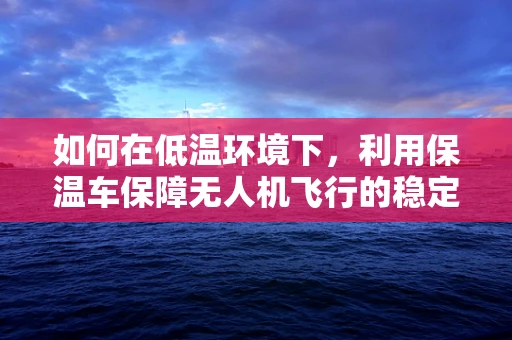 如何在低温环境下，利用保温车保障无人机飞行的稳定性？
