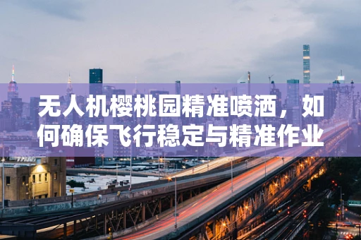 无人机樱桃园精准喷洒，如何确保飞行稳定与精准作业？