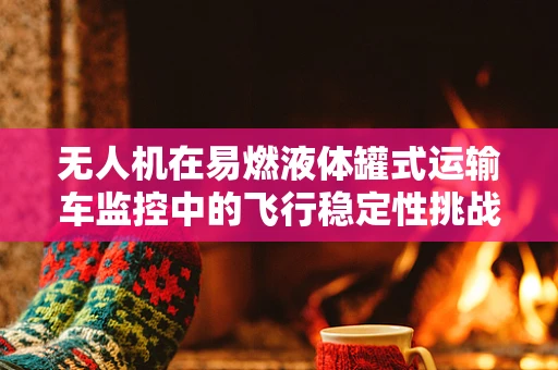 无人机在易燃液体罐式运输车监控中的飞行稳定性挑战