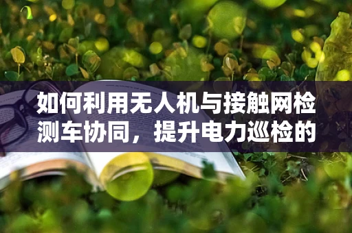 如何利用无人机与接触网检测车协同，提升电力巡检的飞行稳定性？