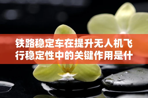 铁路稳定车在提升无人机飞行稳定性中的关键作用是什么？