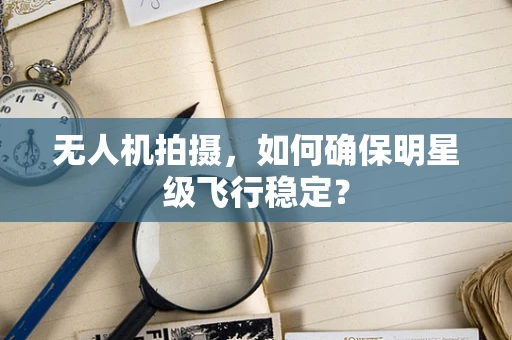 无人机拍摄，如何确保明星级飞行稳定？
