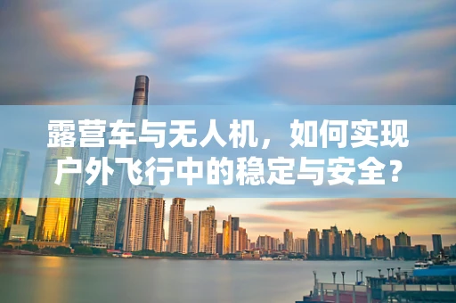 露营车与无人机，如何实现户外飞行中的稳定与安全？
