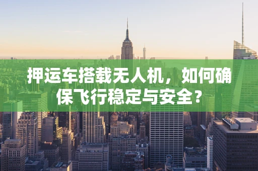 押运车搭载无人机，如何确保飞行稳定与安全？
