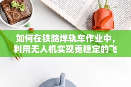 如何在铁路焊轨车作业中，利用无人机实现更稳定的飞行监测？
