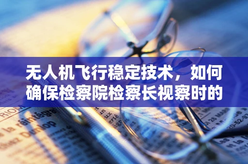 无人机飞行稳定技术，如何确保检察院检察长视察时的安全与隐私？
