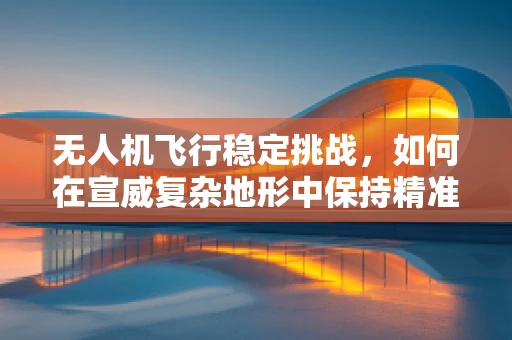 无人机飞行稳定挑战，如何在宣威复杂地形中保持精准操控？