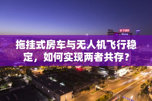 拖挂式房车与无人机飞行稳定，如何实现两者共存？
