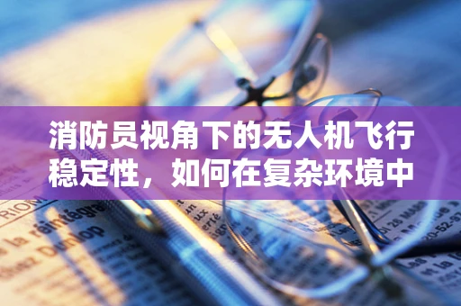 消防员视角下的无人机飞行稳定性，如何在复杂环境中确保精准定位？