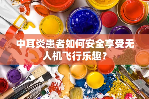中耳炎患者如何安全享受无人机飞行乐趣？