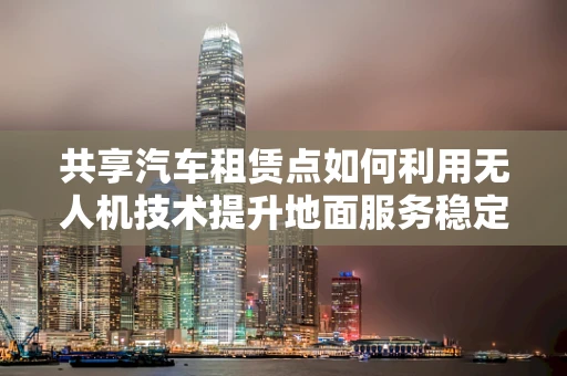 共享汽车租赁点如何利用无人机技术提升地面服务稳定性？