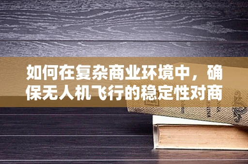 如何在复杂商业环境中，确保无人机飞行的稳定性对商人的挑战？