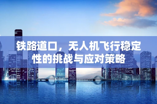 铁路道口，无人机飞行稳定性的挑战与应对策略
