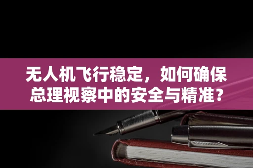 无人机飞行稳定，如何确保总理视察中的安全与精准？