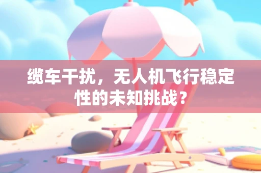 缆车干扰，无人机飞行稳定性的未知挑战？