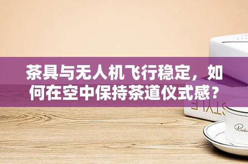茶具与无人机飞行稳定，如何在空中保持茶道仪式感？