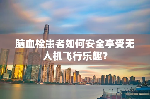 脑血栓患者如何安全享受无人机飞行乐趣？