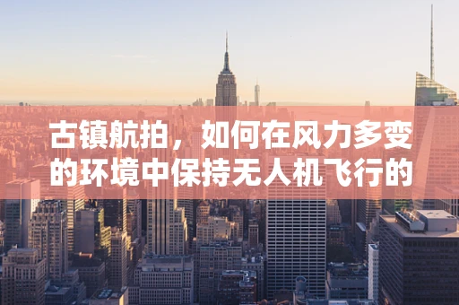 古镇航拍，如何在风力多变的环境中保持无人机飞行的稳定性？
