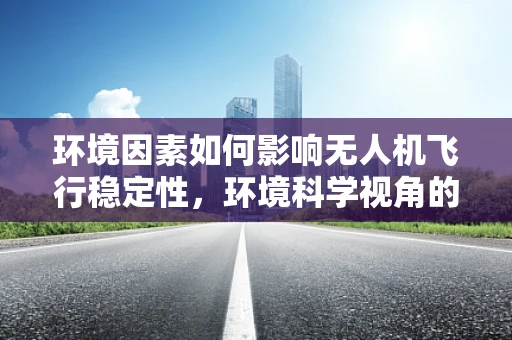 环境因素如何影响无人机飞行稳定性，环境科学视角的深度剖析