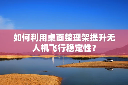 如何利用桌面整理架提升无人机飞行稳定性？