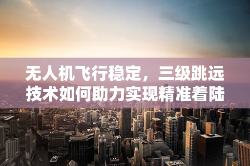无人机飞行稳定，三级跳远技术如何助力实现精准着陆？