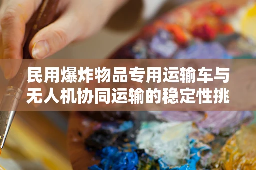 民用爆炸物品专用运输车与无人机协同运输的稳定性挑战