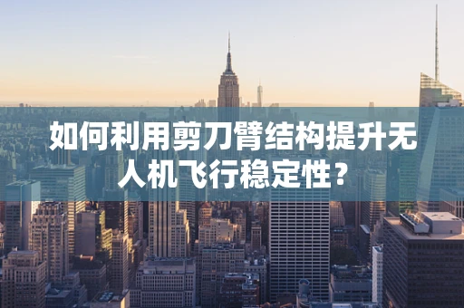 如何利用剪刀臂结构提升无人机飞行稳定性？