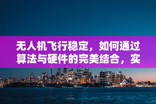 无人机飞行稳定，如何通过算法与硬件的完美结合，实现令人敬佩的飞行体验？