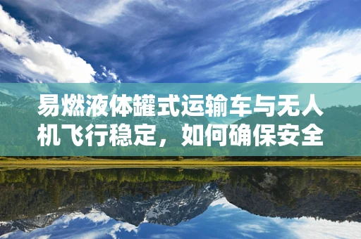 易燃液体罐式运输车与无人机飞行稳定，如何确保安全运输与空中作业的双重保障？
