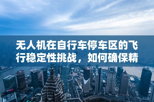 无人机在自行车停车区的飞行稳定性挑战，如何确保精准悬停与避障？