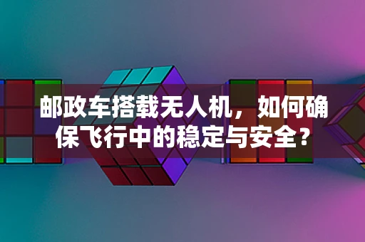 邮政车搭载无人机，如何确保飞行中的稳定与安全？