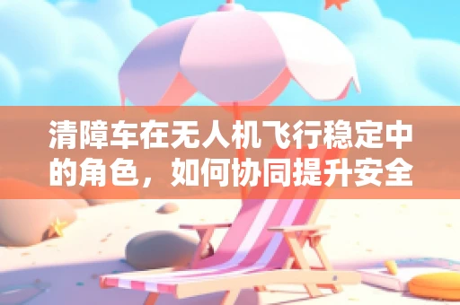 清障车在无人机飞行稳定中的角色，如何协同提升安全与效率？