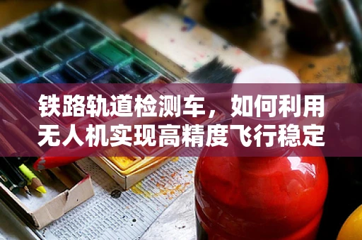 铁路轨道检测车，如何利用无人机实现高精度飞行稳定？