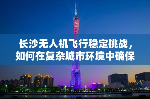 长沙无人机飞行稳定挑战，如何在复杂城市环境中确保精准操控？
